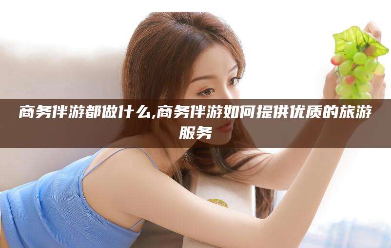 连云港商务伴游都做什么,商务伴游如何提供优质的旅游服务