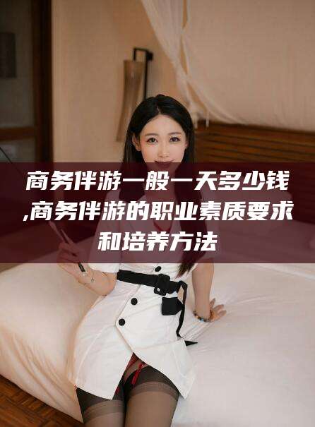 连云港商务伴游一般一天多少钱,商务伴游的职业素质要求和培养方法