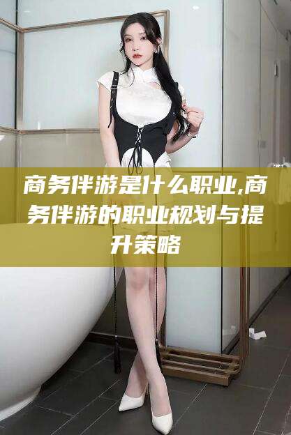 连云港商务伴游是什么职业,商务伴游的职业规划与提升策略