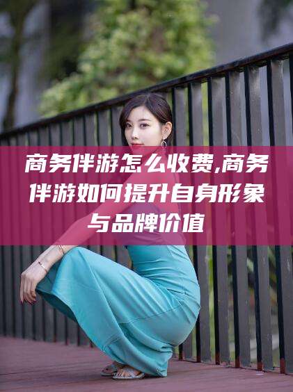 连云港商务伴游怎么收费,商务伴游如何提升自身形象与品牌价值