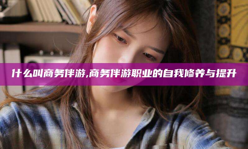 连云港什么叫商务伴游,商务伴游职业的自我修养与提升