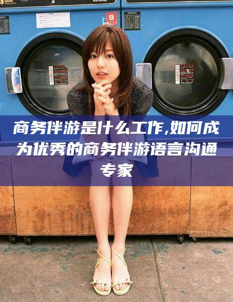 连云港商务伴游是什么工作,如何成为优秀的商务伴游语言沟通专家