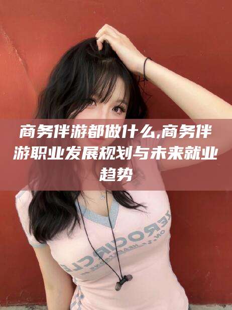连云港商务伴游都做什么,商务伴游职业发展规划与未来就业趋势
