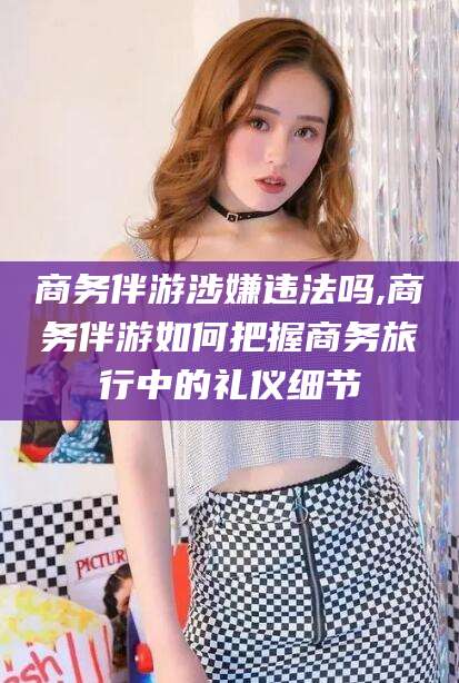 连云港商务伴游涉嫌违法吗,商务伴游如何把握商务旅行中的礼仪细节