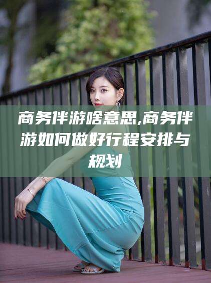 连云港商务伴游啥意思,商务伴游如何做好行程安排与规划