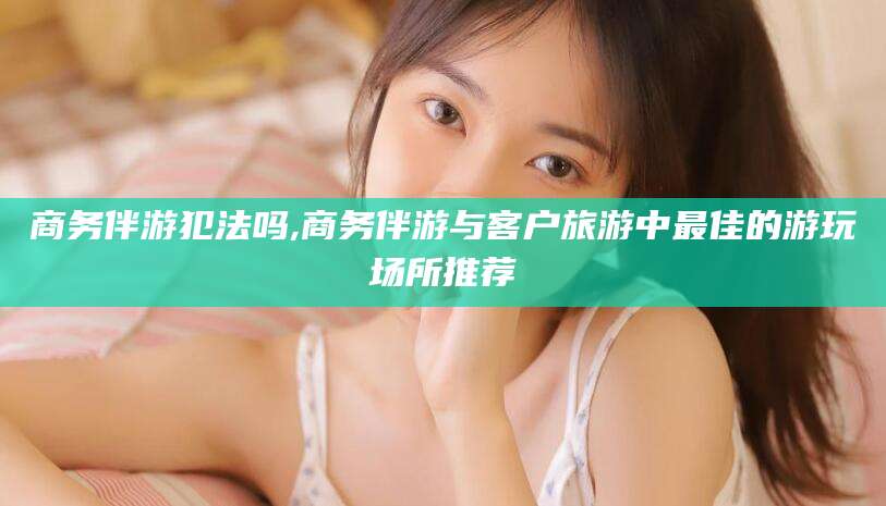 连云港商务伴游犯法吗,商务伴游与客户旅游中最佳的游玩场所推荐