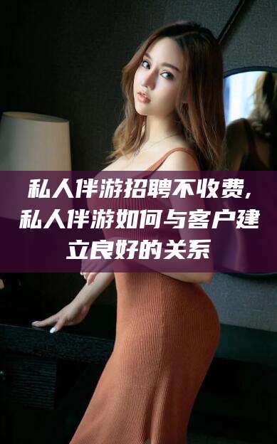 连云港私人伴游招聘不收费,私人伴游如何与客户建立良好的关系