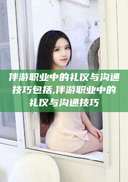 连云港伴游职业中的礼仪与沟通技巧包括,伴游职业中的礼仪与沟通技巧