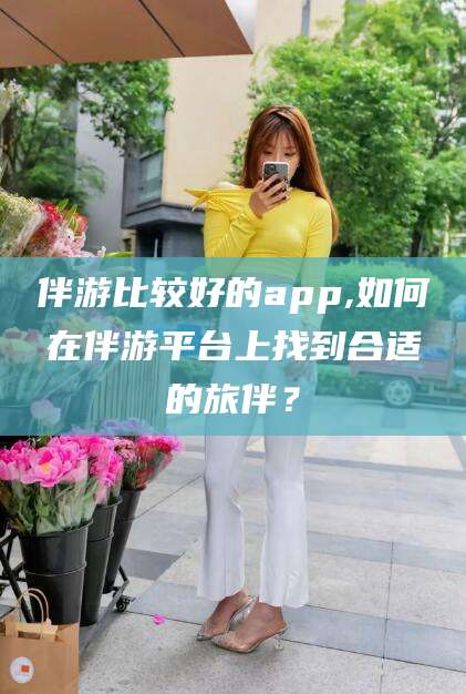 连云港伴游比较好的app,如何在伴游平台上找到合适的旅伴？