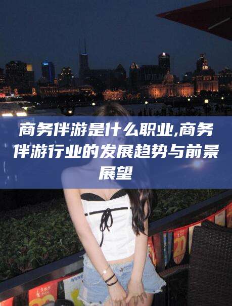 连云港商务伴游是什么职业,商务伴游行业的发展趋势与前景展望