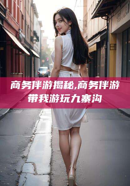 连云港商务伴游揭秘,商务伴游带我游玩九寨沟