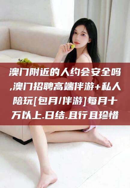 澳门附近的人约会安全吗,澳门招聘高端伴游+私人陪玩[包月/伴游]每月十万以上.日结.且行且珍惜