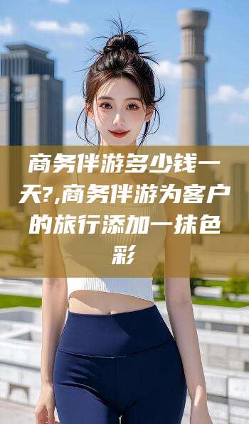 连云港商务伴游多少钱一天?,商务伴游为客户的旅行添加一抹色彩