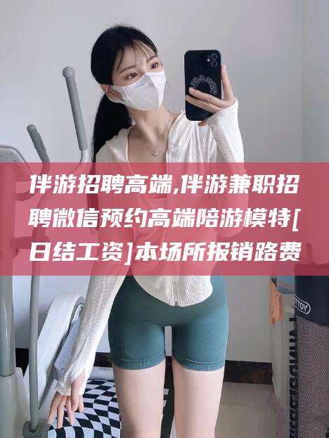 连云港伴游招聘高端,伴游兼职招聘微信预约高端陪游模特[日结工资]本场所报销路费