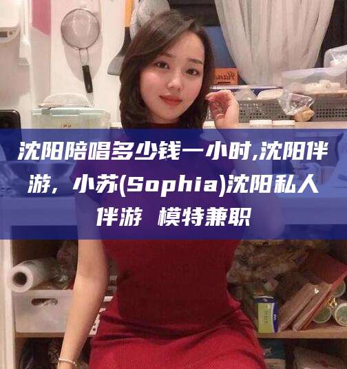 连云港沈阳陪唱多少钱一小时,沈阳伴游,贠小苏(Sophia)沈阳私人伴游 模特兼职