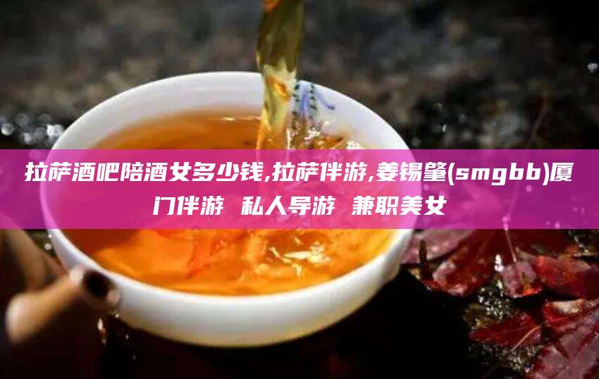 连云港拉萨酒吧陪酒女多少钱,拉萨伴游,姜锡肇(smgbb)厦门伴游 私人导游 兼职美女