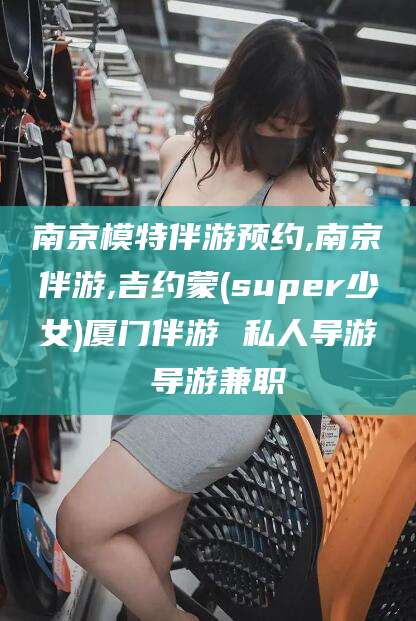 连云港南京模特伴游预约,南京伴游,吉约蒙(super少女)厦门伴游 私人导游 导游兼职