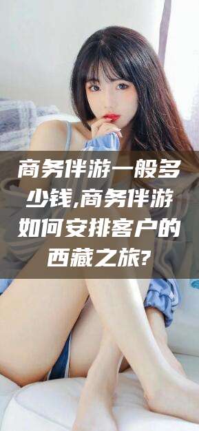 连云港商务伴游一般多少钱,商务伴游如何安排客户的西藏之旅?