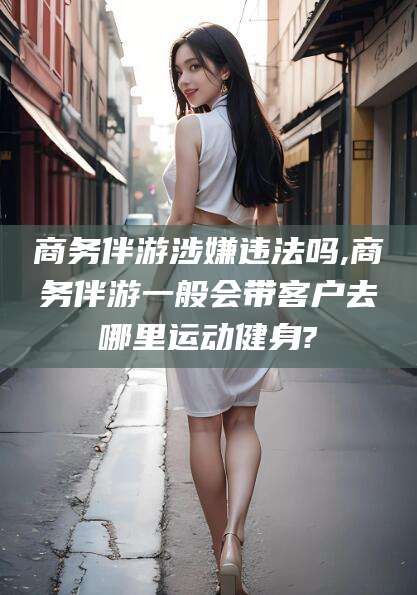 连云港商务伴游涉嫌违法吗,商务伴游一般会带客户去哪里运动健身?