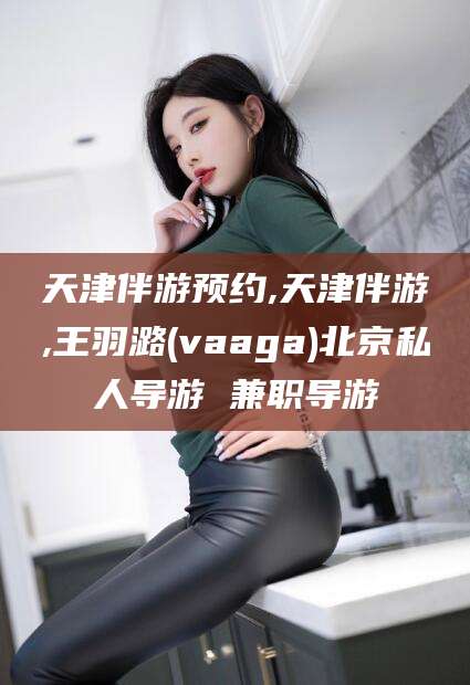 连云港天津伴游预约,天津伴游,王羽潞(vaaga)北京私人导游 兼职导游