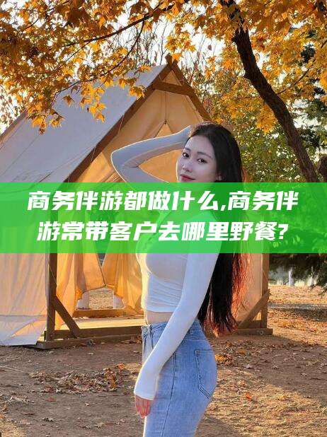 连云港商务伴游都做什么,商务伴游常带客户去哪里野餐?