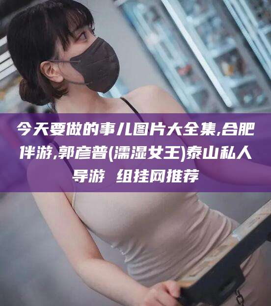 连云港今天要做的事儿图片大全集,合肥伴游,郭彦普(濡湿女王)泰山私人导游 组挂网推荐