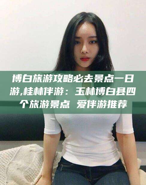 连云港博白旅游攻略必去景点一日游,桂林伴游：玉林博白县四个旅游景点 爱伴游推荐