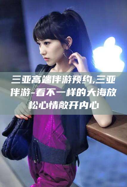 连云港三亚高端伴游预约,三亚伴游-看不一样的大海放松心情敞开内心