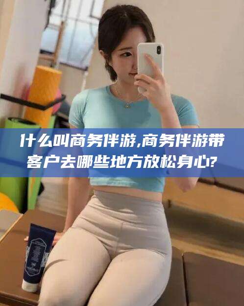 连云港什么叫商务伴游,商务伴游带客户去哪些地方放松身心?