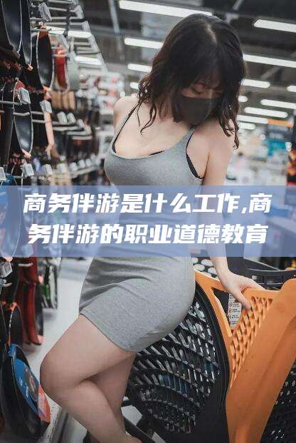 连云港商务伴游是什么工作,商务伴游的职业道德教育