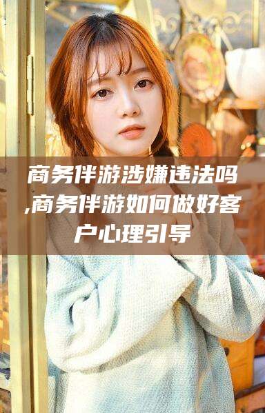 连云港商务伴游涉嫌违法吗,商务伴游如何做好客户心理引导