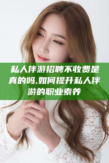 连云港私人伴游招聘不收费是真的吗,如何提升私人伴游的职业素养