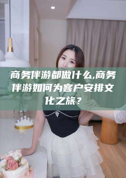连云港商务伴游都做什么,商务伴游如何为客户安排文化之旅？
