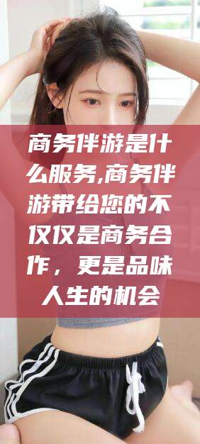商务伴游是什么服务,商务伴游带给您的不仅仅是商务合作,更是品味人生的机会