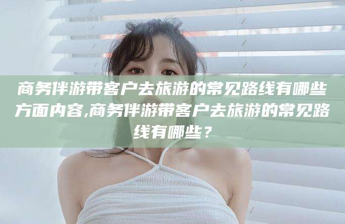 连云港商务伴游带客户去旅游的常见路线有哪些方面内容,商务伴游带客户去旅游的常见路线有哪些？