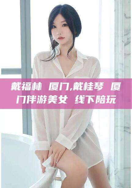 连云港戴福林 厦门,戴桂琴 厦门伴游美女 线下陪玩