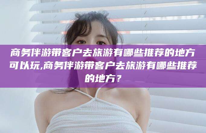 连云港商务伴游带客户去旅游有哪些推荐的地方可以玩,商务伴游带客户去旅游有哪些推荐的地方？