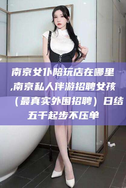 连云港南京女仆陪玩店在哪里,南京私人伴游招聘女孩（最真实外围招聘）日结五千起步不压单