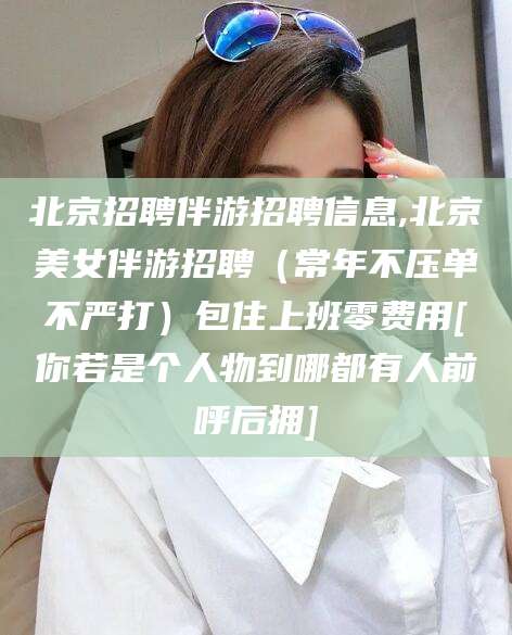 连云港北京招聘伴游招聘信息,北京美女伴游招聘（常年不压单不严打）包住上班零费用[你若是个人物到哪都有人前呼后拥]