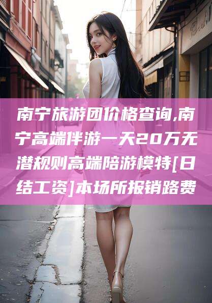 连云港南宁旅游团价格查询,南宁高端伴游一天20万无潜规则高端陪游模特[日结工资]本场所报销路费