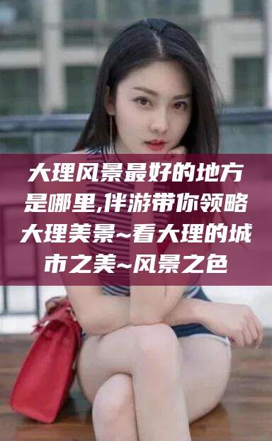 连云港大理风景最好的地方是哪里,伴游带你领略大理美景~看大理的城市之美~风景之色