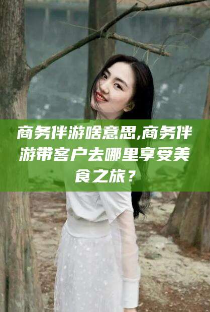连云港商务伴游啥意思,商务伴游带客户去哪里享受美食之旅？