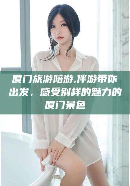 连云港厦门旅游陪游,伴游带你出发，感受别样的魅力的厦门景色