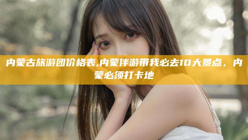 连云港内蒙古旅游团价格表,内蒙伴游带我必去10大景点，内蒙必须打卡地