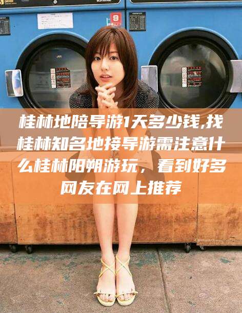 连云港桂林地陪导游1天多少钱,找桂林知名地接导游需注意什么桂林阳朔游玩，看到好多网友在网上推荐