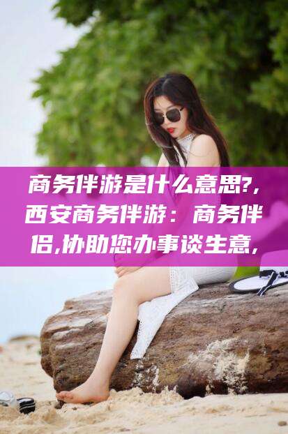 连云港商务伴游是什么意思?,西安商务伴游：商务伴侣,协助您办事谈生意,