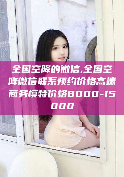 连云港全国空降的微信,全国空降微信联系预约价格高端商务模特价格8000-15000