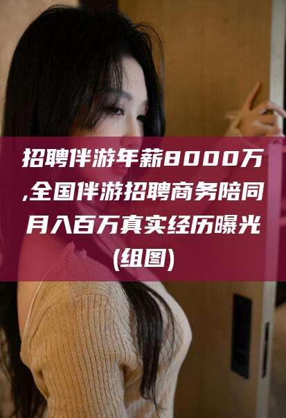 连云港招聘伴游年薪8000万,全国伴游招聘商务陪同月入百万真实经历曝光(组图)