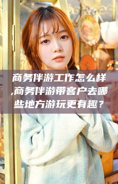 连云港商务伴游工作怎么样,商务伴游带客户去哪些地方游玩更有趣？