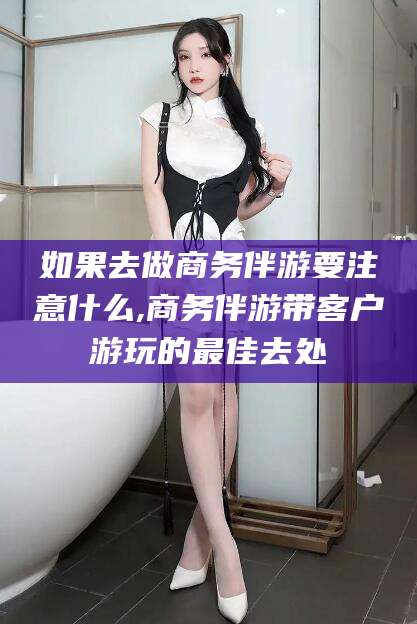 连云港如果去做商务伴游要注意什么,商务伴游带客户游玩的最佳去处